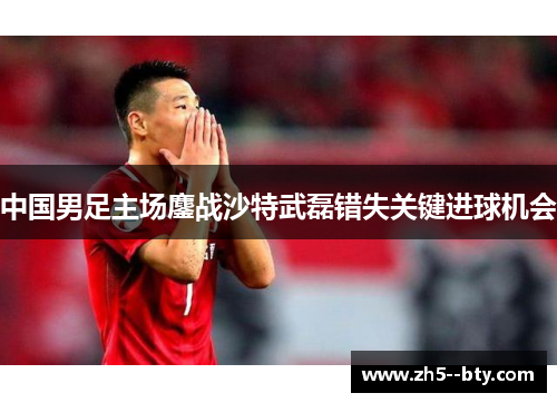 中国男足主场鏖战沙特武磊错失关键进球机会