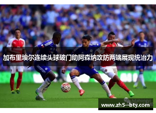 加布里埃尔连续头球破门助阿森纳攻防两端展现统治力